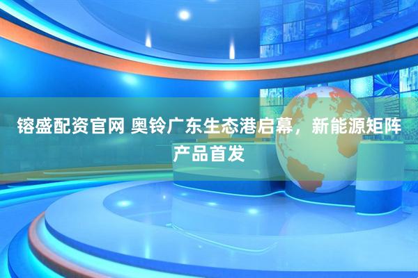 镕盛配资官网 奥铃广东生态港启幕，新能源矩阵产品首发