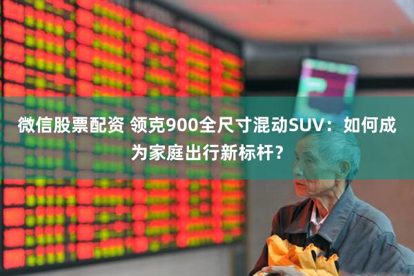 微信股票配资 领克900全尺寸混动SUV：如何成为家庭出行新标杆？