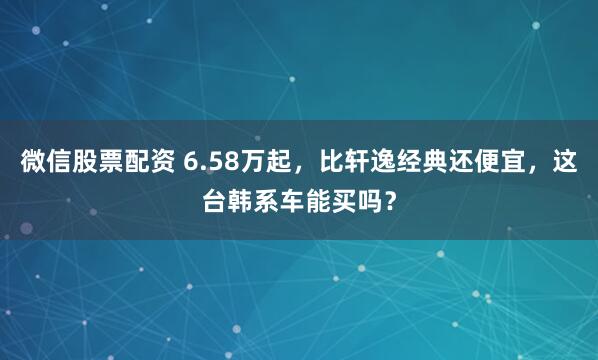 微信股票配资 6.58万起，比轩逸经典还便宜，这台韩系车能买吗？