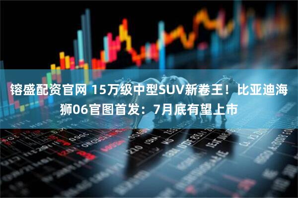 镕盛配资官网 15万级中型SUV新卷王！比亚迪海狮06官图首发：7月底有望上市