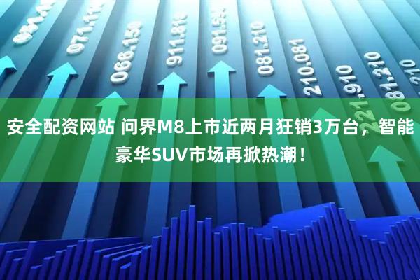 安全配资网站 问界M8上市近两月狂销3万台，智能豪华SUV市场再掀热潮！