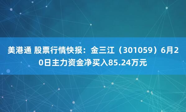 美港通 股票行情快报：金三江（301059）6月20日主力资金净买入85.24万元