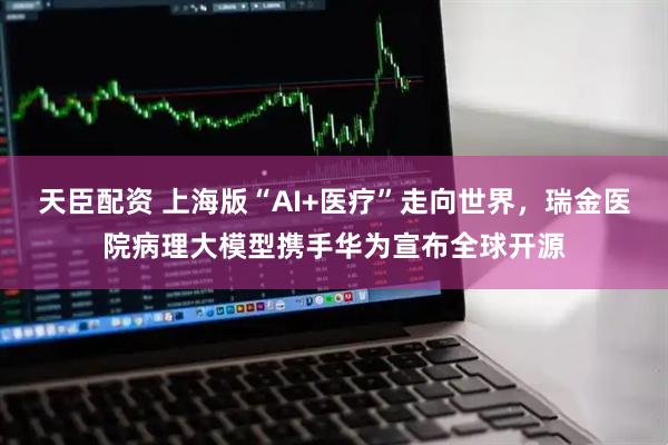 天臣配资 上海版“AI+医疗”走向世界，瑞金医院病理大模型携手华为宣布全球开源