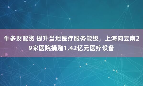 牛多财配资 提升当地医疗服务能级，上海向云南29家医院捐赠1.42亿元医疗设备