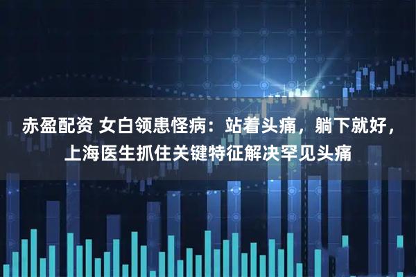 赤盈配资 女白领患怪病：站着头痛，躺下就好，上海医生抓住关键特征解决罕见头痛