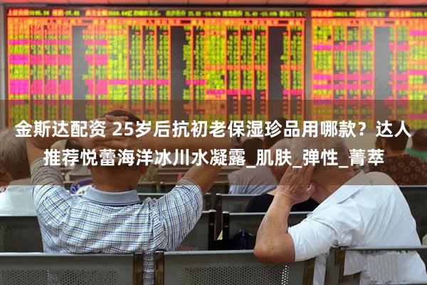 金斯达配资 25岁后抗初老保湿珍品用哪款？达人推荐悦蕾海洋冰川水凝露_肌肤_弹性_菁萃