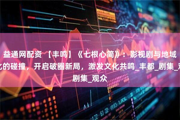 益通网配资 【丰鸣】《七根心简》：影视剧与地域文化的碰撞，开启破圈新局，激发文化共鸣_丰都_剧集_观众