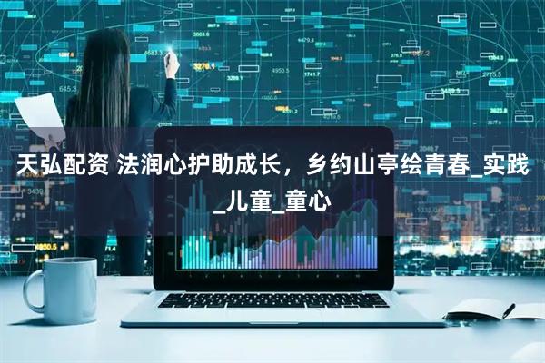 天弘配资 法润心护助成长，乡约山亭绘青春_实践_儿童_童心
