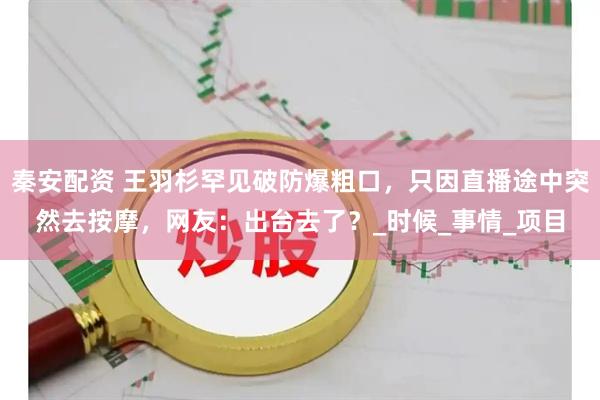 秦安配资 王羽杉罕见破防爆粗口，只因直播途中突然去按摩，网友：出台去了？_时候_事情_项目