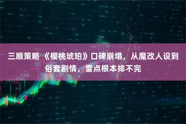 三顺策略 《樱桃琥珀》口碑崩塌，从魔改人设到俗套剧情，雷点根本排不完