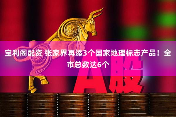 宝利阁配资 张家界再添3个国家地理标志产品!全市总数达6个