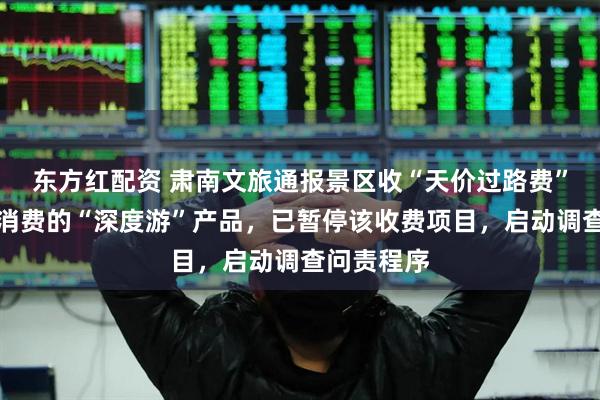 东方红配资 肃南文旅通报景区收“天价过路费”：系自愿消费的“深度游”产品，已暂停该收费项目，启动调查问责程序