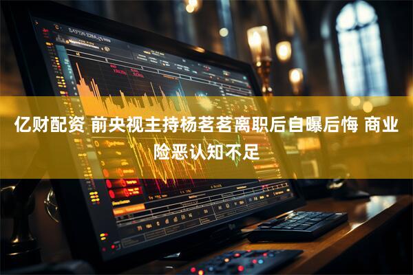 亿财配资 前央视主持杨茗茗离职后自曝后悔 商业险恶认知不足