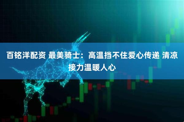 百铭洋配资 最美骑士：高温挡不住爱心传递 清凉接力温暖人心