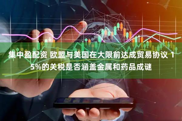 集中盈配资 欧盟与美国在大限前达成贸易协议 15%的关税是否涵盖金属和药品成谜