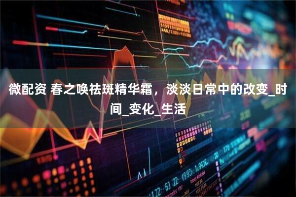 微配资 春之唤祛斑精华霜，淡淡日常中的改变_时间_变化_生活