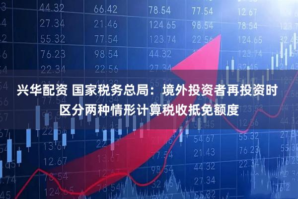 兴华配资 国家税务总局：境外投资者再投资时 区分两种情形计算税收抵免额度