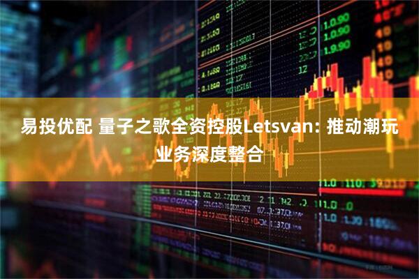 易投优配 量子之歌全资控股Letsvan: 推动潮玩业务深度整合