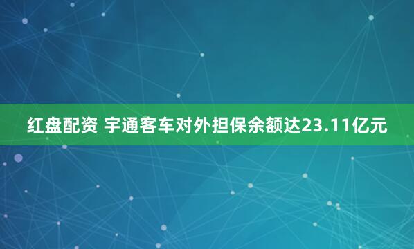 红盘配资 宇通客车对外担保余额达23.11亿元
