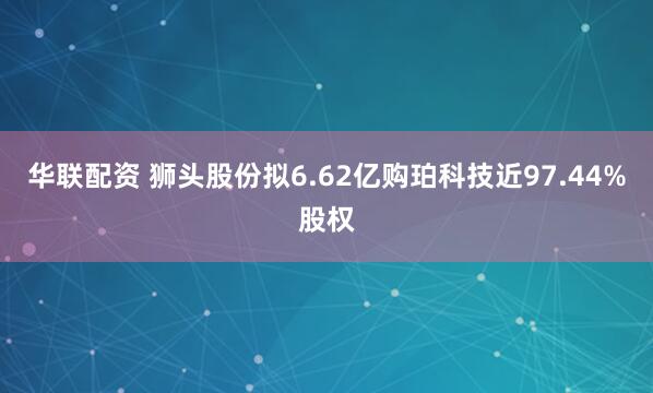 华联配资 狮头股份拟6.62亿购珀科技近97.44%股权