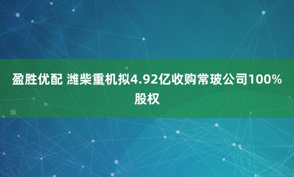 盈胜优配 潍柴重机拟4.92亿收购常玻公司100%股权