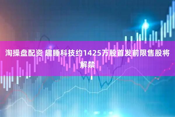 淘操盘配资 趣睡科技约1425万股首发前限售股将解禁