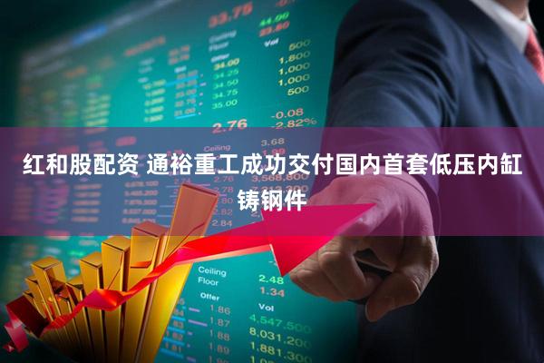 红和股配资 通裕重工成功交付国内首套低压内缸铸钢件