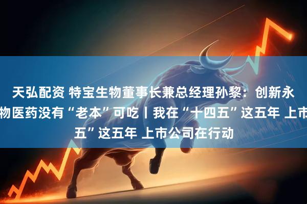 天弘配资 特宝生物董事长兼总经理孙黎：创新永不止步，生物医药没有“老本”可吃丨我在“十四五”这五年 上市公司在行动