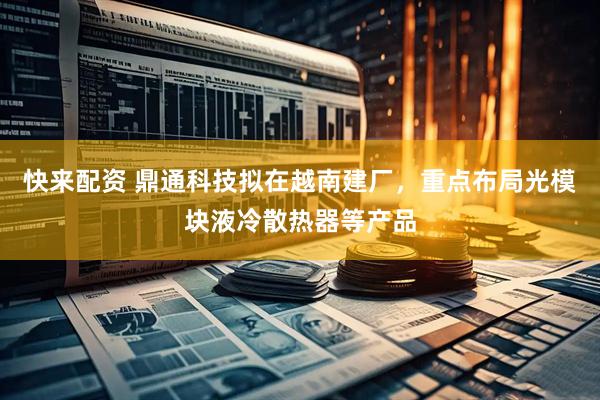 快来配资 鼎通科技拟在越南建厂，重点布局光模块液冷散热器等产品