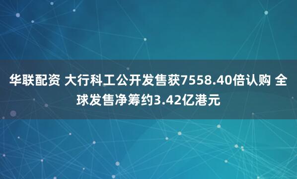 华联配资 大行科工公开发售获7558.40倍认购 全球发售净筹约3.42亿港元