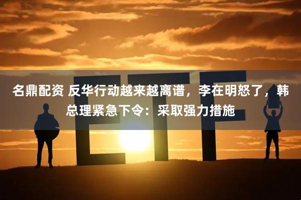 名鼎配资 反华行动越来越离谱，李在明怒了，韩总理紧急下令：采取强力措施