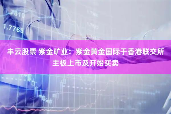 丰云股票 紫金矿业：紫金黄金国际于香港联交所主板上市及开始买卖