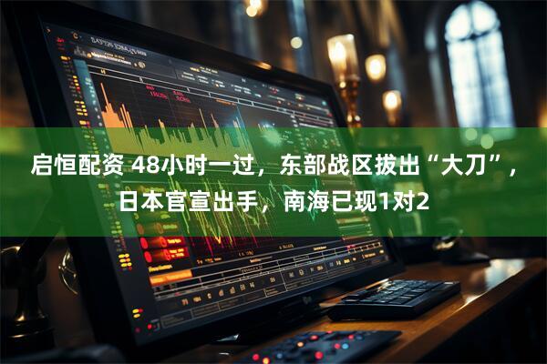 启恒配资 48小时一过，东部战区拔出“大刀”，日本官宣出手，南海已现1对2
