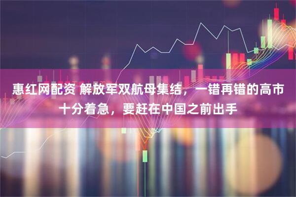 惠红网配资 解放军双航母集结，一错再错的高市十分着急，要赶在中国之前出手