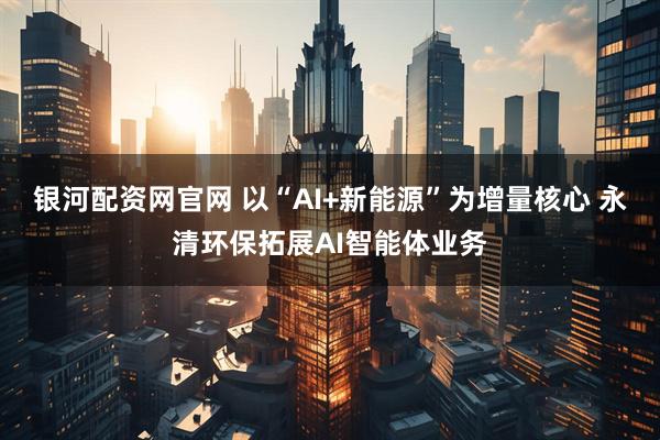 银河配资网官网 以“AI+新能源”为增量核心 永清环保拓展AI智能体业务