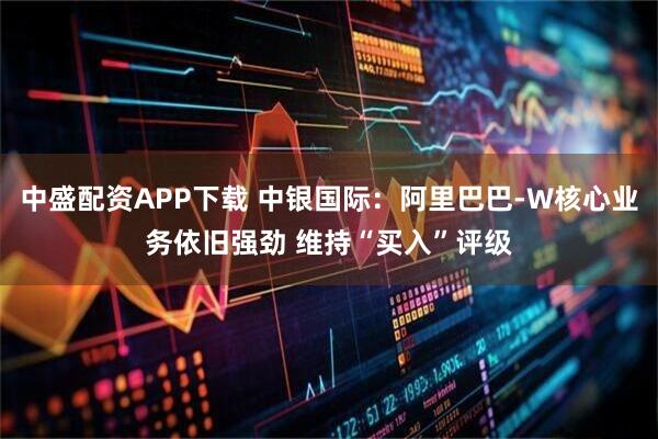 中盛配资APP下载 中银国际：阿里巴巴-W核心业务依旧强劲 维持“买入”评级
