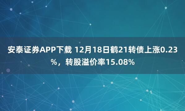安泰证券APP下载 12月18日鹤21转债上涨0.23%,转股溢价率15.08%