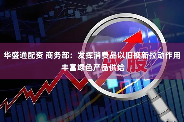 华盛通配资 商务部：发挥消费品以旧换新拉动作用 丰富绿色产品供给