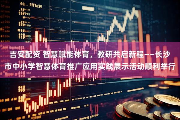 吉安配资 智慧赋能体育，教研共启新程——长沙市中小学智慧体育推广应用实践展示活动顺利举行